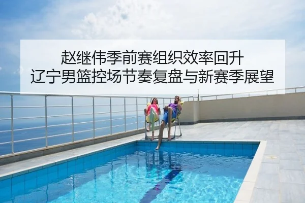 赵继伟季前赛组织效率回升 辽宁男篮控场节奏复盘与新赛季展望