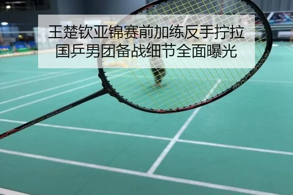 王楚钦亚锦赛前加练反手拧拉 国乒男团备战细节全面曝光